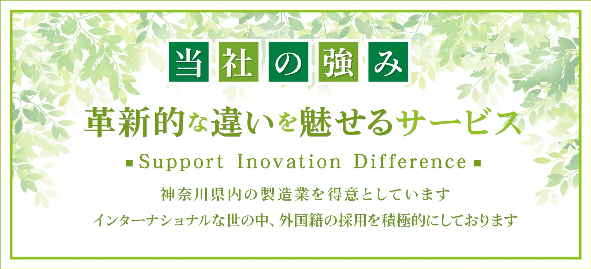 当社の強み 革新的な違いを魅せるサービス Support Inovation Diffrence 神奈川県内の製造業を得意としています インターナショナルな世の中、外国製の採用を積極的にしております